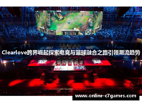 Clearlove跨界崛起探索电竞与篮球融合之路引领潮流趋势