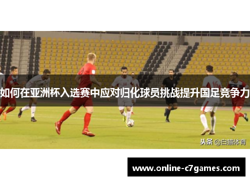 如何在亚洲杯入选赛中应对归化球员挑战提升国足竞争力