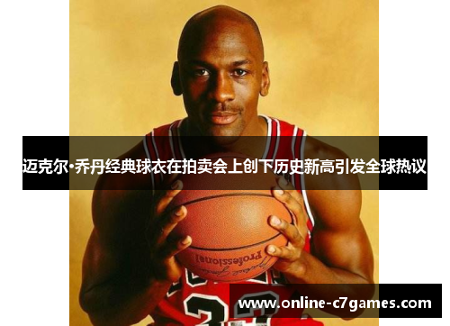 迈克尔·乔丹经典球衣在拍卖会上创下历史新高引发全球热议