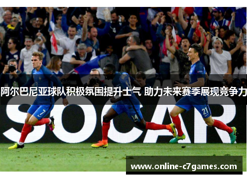 阿尔巴尼亚球队积极氛围提升士气 助力未来赛季展现竞争力